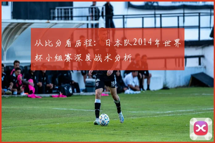 从比分看历程：日本队2014年世界杯小组赛深度战术分析